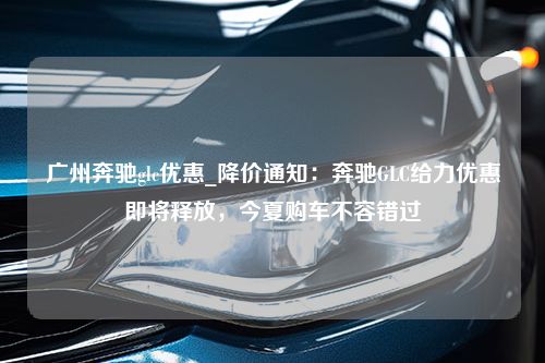 广州奔驰glc优惠_降价通知：奔驰GLC给力优惠即将释放，今夏购车不容错过