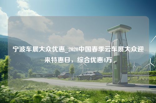 宁波车展大众优惠_2020中国春季云车展大众迎来特惠日，综合优惠4万