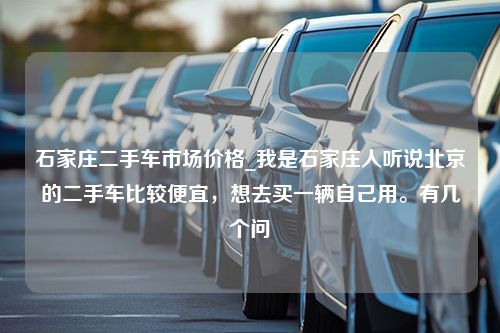 石家庄二手车市场价格_我是石家庄人听说北京的二手车比较便宜，想去买一辆自己用。有几个问