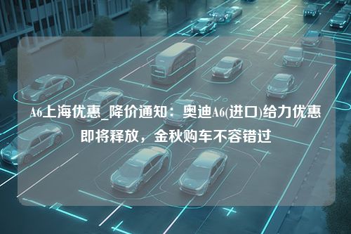 A6上海优惠_降价通知：奥迪A6(进口)给力优惠即将释放，金秋购车不容错过